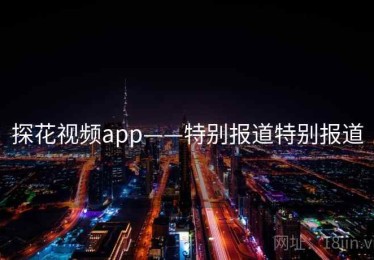 探花视频app——特别报道特别报道 探花视频app——特别报道特别报道