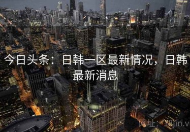 今日头条:日韩一区最新情况,日韩最新消息 今日头条:日韩一区最新情况,日韩最新消息