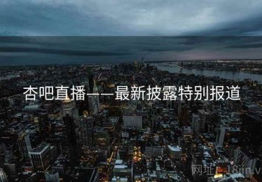 杏吧直播——最新披露特别报道 杏吧直播——最新披露特别报道