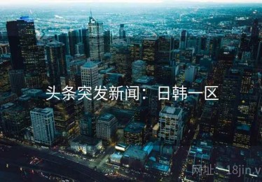 头条突发新闻:日韩一区 头条突发新闻:日韩一区