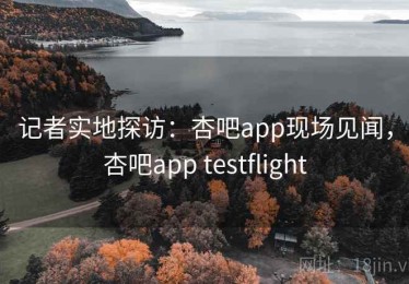 记者实地探访：杏吧app现场见闻，杏吧app testflight