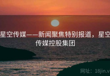星空传媒——新闻聚焦特别报道,星空传媒控股集团 星空传媒——新闻聚焦特别报道,星空传媒控股集团