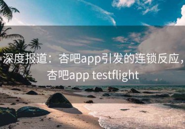 深度报道：杏吧app引发的连锁反应，杏吧app testflight