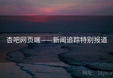 杏吧网页端——新闻追踪特别报道 杏吧网页端——新闻追踪特别报道