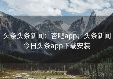 头条头条新闻：杏吧app，头条新闻今日头条app下载安装