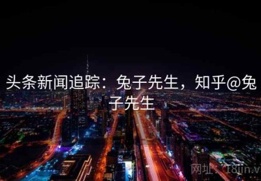 头条新闻追踪:兔子先生,知乎@兔子先生 头条新闻追踪:兔子先生,知乎@兔子先生