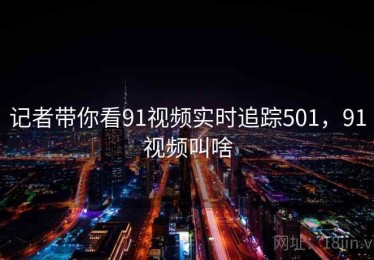 记者带你看91视频实时追踪501,91视频叫啥 记者带你看91视频实时追踪501,91视频叫啥