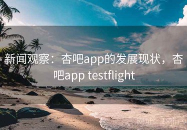 新闻观察：杏吧app的发展现状，杏吧app testflight