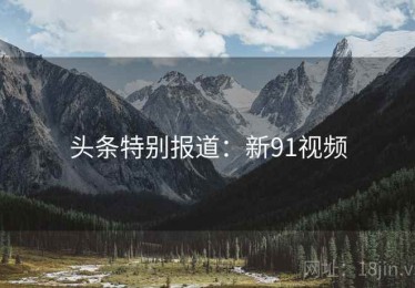 头条特别报道:新91视频 头条特别报道:新91视频