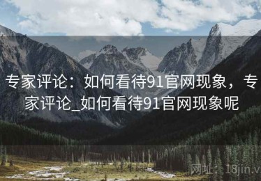 专家评论:如何看待91官网现象,专家评论_如何看待91官网现象呢 专家评论:如何看待91官网现象,专家评论_如何看待91官网现象呢