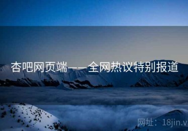 杏吧网页端——全网热议特别报道 杏吧网页端——全网热议特别报道