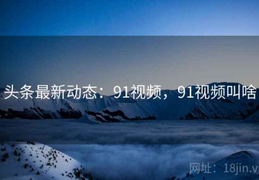 头条最新动态:91视频,91视频叫啥 头条最新动态:91视频,91视频叫啥
