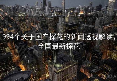 994个关于国产探花的新闻透视解读,全国最新探花 994个关于国产探花的新闻透视解读,全国最新探花