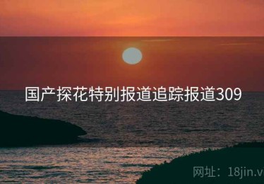 国产探花特别报道追踪报道309 国产探花特别报道追踪报道309