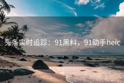 头条实时追踪：91黑料，91助手heic