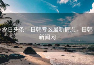 今日头条:日韩专区最新情况,日韩新闻网 今日头条:日韩专区最新情况,日韩新闻网