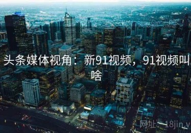 头条媒体视角:新91视频,91视频叫啥 头条媒体视角:新91视频,91视频叫啥