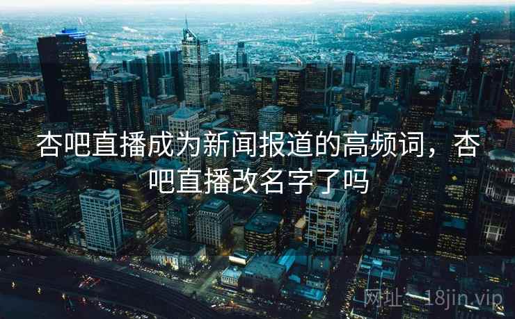 杏吧直播成为新闻报道的高频词,杏吧直播改名字了吗 杏吧直播成为新闻报道的高频词,杏吧直播改名字了吗