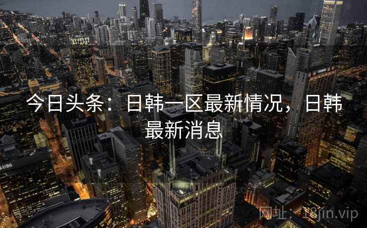 今日头条:日韩一区最新情况,日韩最新消息 今日头条:日韩一区最新情况,日韩最新消息