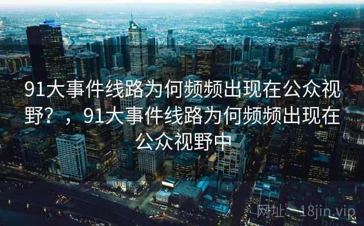 91大事件线路为何频频出现在公众视野?,91大事件线路为何频频出现在公众视野中 91大事件线路为何频频出现在公众视野?,91大事件线路为何频频出现在公众视野中