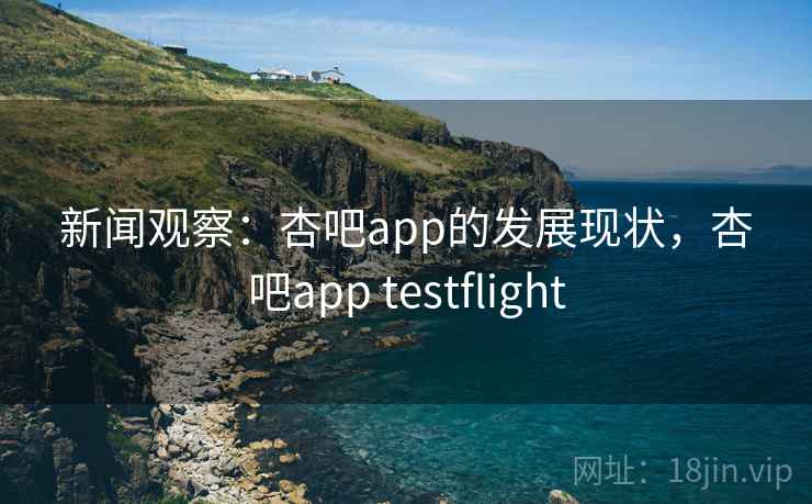 新闻观察:杏吧app的发展现状,杏吧app testflight 新闻观察:杏吧app的发展现状,杏吧app testflight