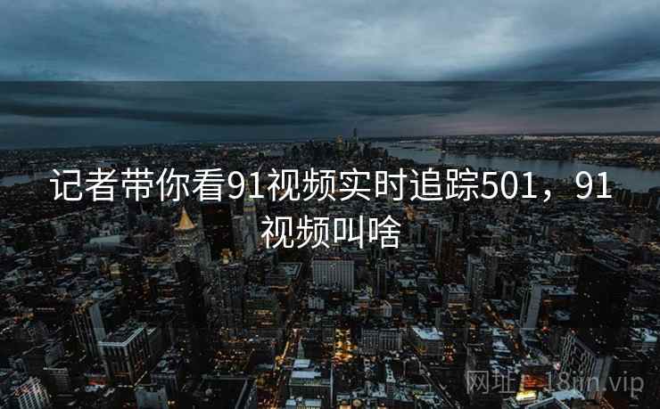 记者带你看91视频实时追踪501,91视频叫啥 记者带你看91视频实时追踪501,91视频叫啥