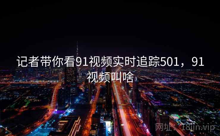 记者带你看91视频实时追踪501,91视频叫啥 记者带你看91视频实时追踪501,91视频叫啥