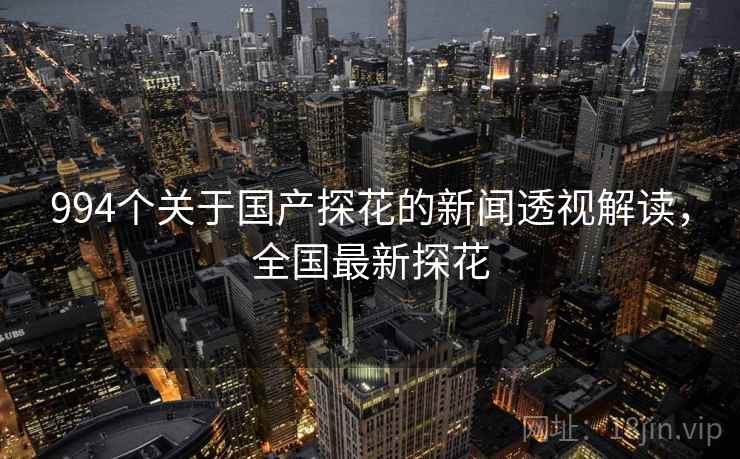 994个关于国产探花的新闻透视解读,全国最新探花 994个关于国产探花的新闻透视解读,全国最新探花