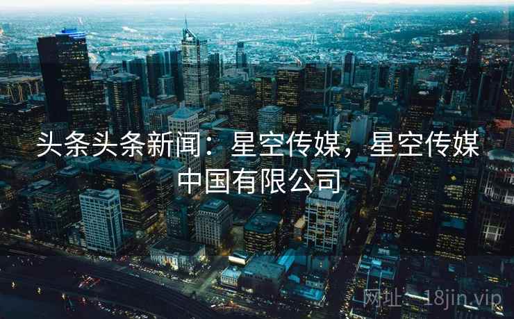 头条头条新闻:星空传媒,星空传媒中国有限公司 头条头条新闻:星空传媒,星空传媒中国有限公司
