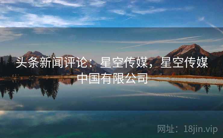 头条新闻评论:星空传媒,星空传媒中国有限公司 头条新闻评论:星空传媒,星空传媒中国有限公司