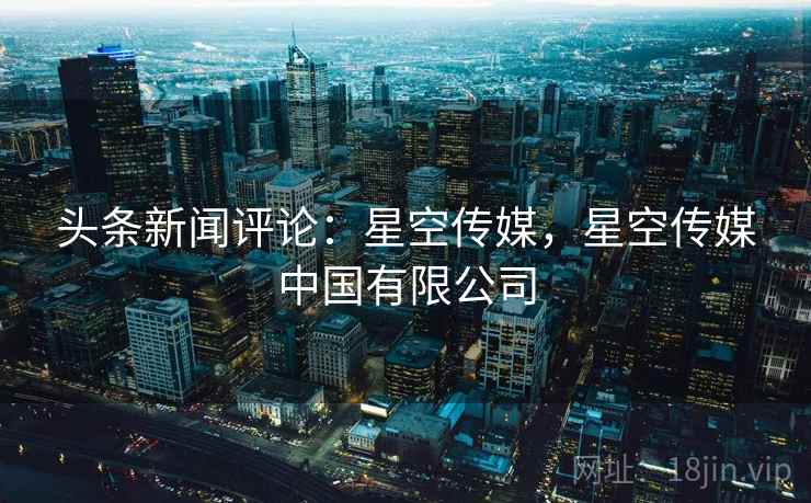 头条新闻评论:星空传媒,星空传媒中国有限公司 头条新闻评论:星空传媒,星空传媒中国有限公司