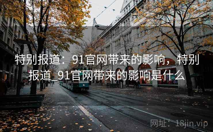 特别报道:91官网带来的影响,特别报道_91官网带来的影响是什么 特别报道:91官网带来的影响,特别报道_91官网带来的影响是什么
