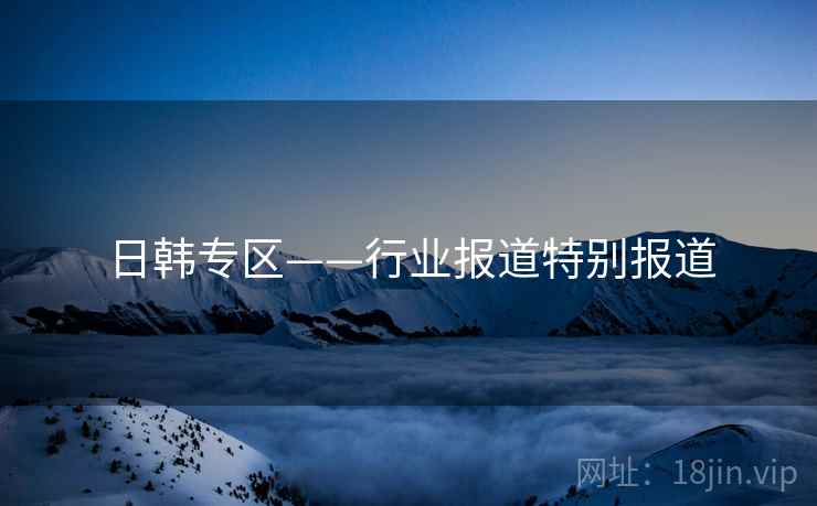 日韩专区——行业报道特别报道 日韩专区——行业报道特别报道