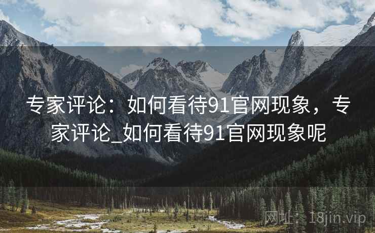 专家评论:如何看待91官网现象,专家评论_如何看待91官网现象呢 专家评论:如何看待91官网现象,专家评论_如何看待91官网现象呢