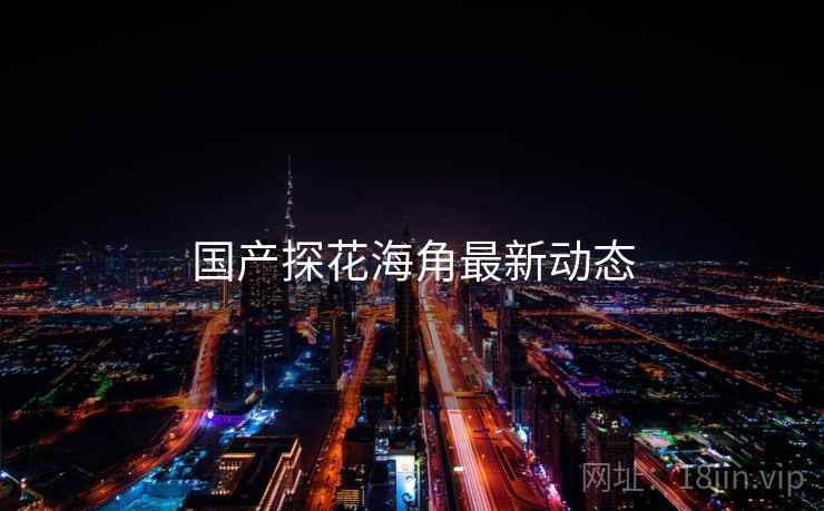 国产探花海角最新动态 国产探花海角最新动态