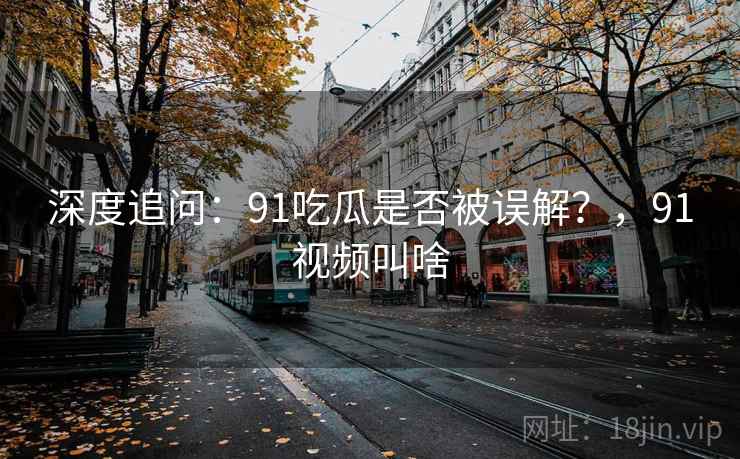 深度追问:91吃瓜是否被误解?,91视频叫啥 深度追问:91吃瓜是否被误解?,91视频叫啥