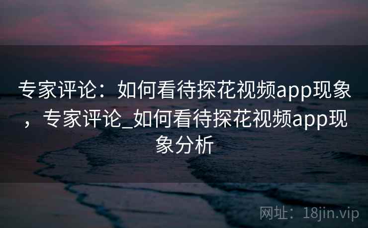 专家评论:如何看待探花视频app现象,专家评论_如何看待探花视频app现象分析 专家评论:如何看待探花视频app现象,专家评论_如何看待探花视频app现象分析