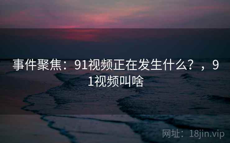 事件聚焦:91视频正在发生什么?,91视频叫啥 事件聚焦:91视频正在发生什么?,91视频叫啥