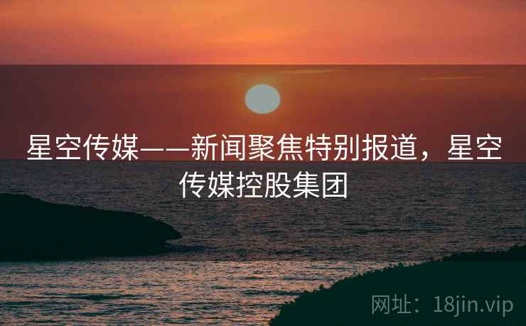 星空传媒——新闻聚焦特别报道,星空传媒控股集团 星空传媒——新闻聚焦特别报道,星空传媒控股集团