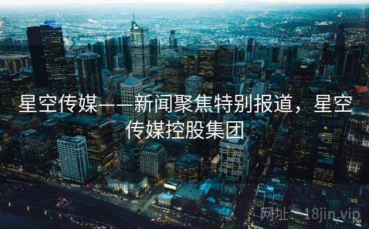 星空传媒——新闻聚焦特别报道,星空传媒控股集团 星空传媒——新闻聚焦特别报道,星空传媒控股集团