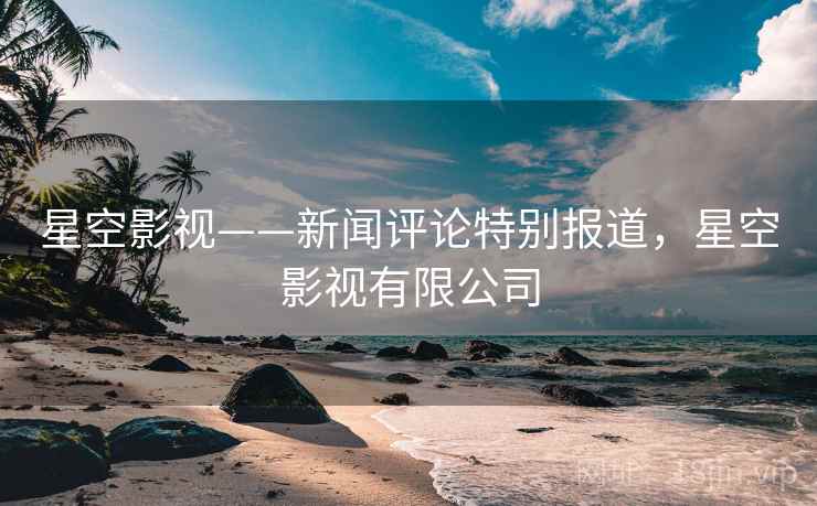 星空影视——新闻评论特别报道,星空影视有限公司 星空影视——新闻评论特别报道,星空影视有限公司