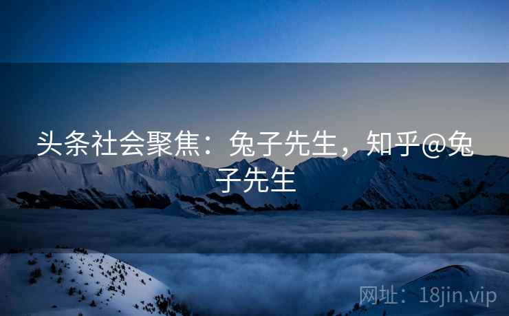 头条社会聚焦:兔子先生,知乎@兔子先生 头条社会聚焦:兔子先生,知乎@兔子先生