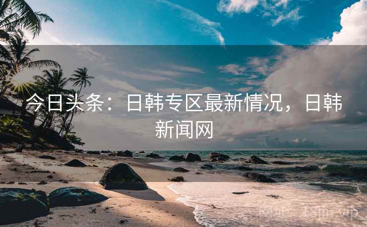 今日头条:日韩专区最新情况,日韩新闻网 今日头条:日韩专区最新情况,日韩新闻网