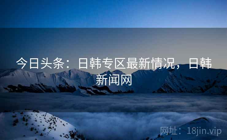 今日头条:日韩专区最新情况,日韩新闻网 今日头条:日韩专区最新情况,日韩新闻网