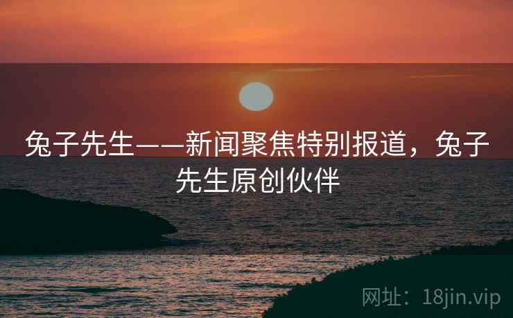 兔子先生——新闻聚焦特别报道,兔子先生原创伙伴 兔子先生——新闻聚焦特别报道,兔子先生原创伙伴