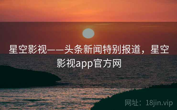 星空影视——头条新闻特别报道,星空影视app官方网 星空影视——头条新闻特别报道,星空影视app官方网