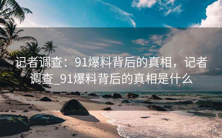 记者调查:91爆料背后的真相,记者调查_91爆料背后的真相是什么 记者调查:91爆料背后的真相,记者调查_91爆料背后的真相是什么