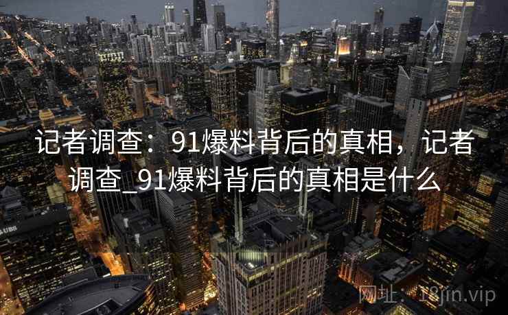 记者调查:91爆料背后的真相,记者调查_91爆料背后的真相是什么 记者调查:91爆料背后的真相,记者调查_91爆料背后的真相是什么