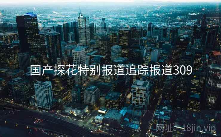 国产探花特别报道追踪报道309 国产探花特别报道追踪报道309