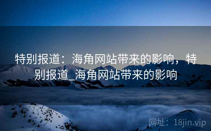 特别报道:海角网站带来的影响,特别报道_海角网站带来的影响 特别报道:海角网站带来的影响,特别报道_海角网站带来的影响
